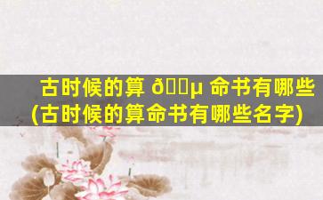 古时候的算 🐵 命书有哪些(古时候的算命书有哪些名字)